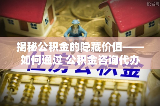介休揭秘公积金的隐藏价值——如何通过 公积金咨询代办提取 优化财富管理