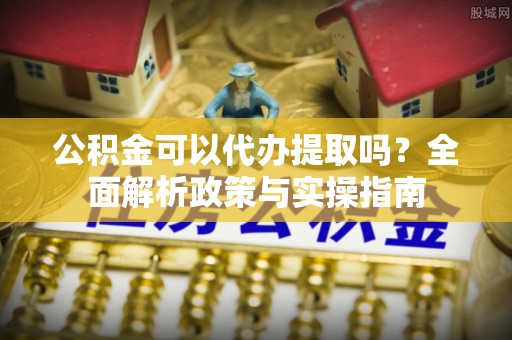 介休公积金可以代办提取吗？全面解析政策与实操指南