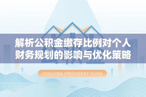介休解析公积金缴存比例对个人财务规划的影响与优化策略