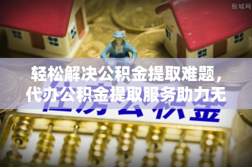 介休轻松解决公积金提取难题，代办公积金提取服务助力无忧生活