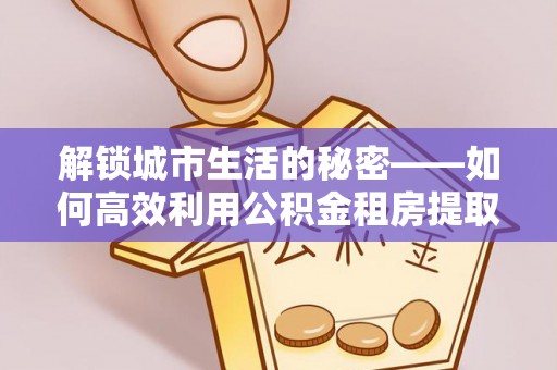 介休解锁城市生活的秘密——如何高效利用公积金租房提取政策优化居住体验