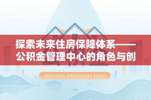 介休探索未来住房保障体系——公积金管理中心的角色与创新