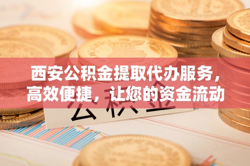 介休西安公积金提取代办服务，高效便捷，让您的资金流动更灵活