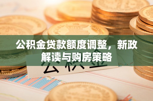 介休公积金贷款额度调整，新政解读与购房策略