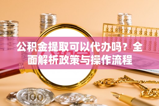 介休公积金提取可以代办吗？全面解析政策与操作流程