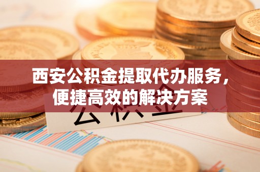 介休西安公积金提取代办服务，便捷高效的解决方案