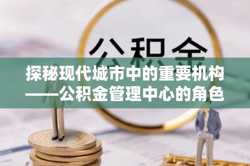 介休探秘现代城市中的重要机构——公积金管理中心的角色与使命