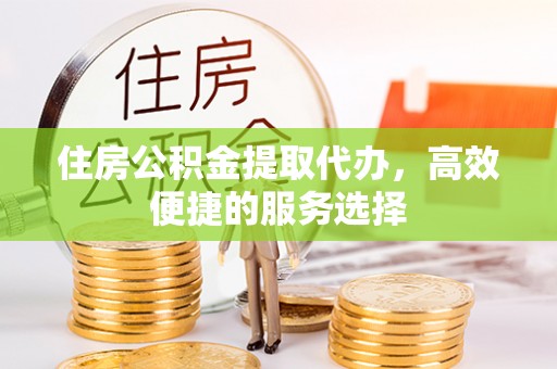 介休住房公积金提取代办，高效便捷的服务选择