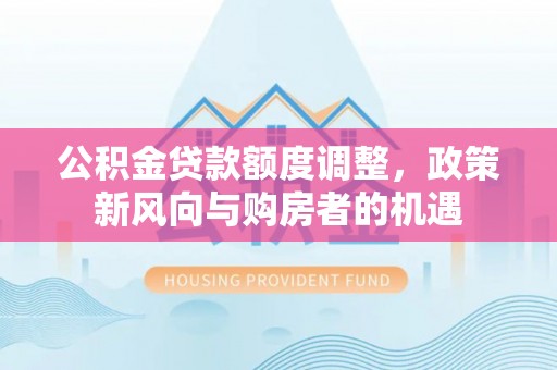 介休公积金贷款额度调整，政策新风向与购房者的机遇