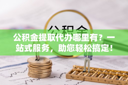 介休公积金提取代办哪里有？一站式服务，助您轻松搞定！