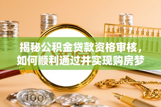 介休揭秘公积金贷款资格审核，如何顺利通过并实现购房梦想
