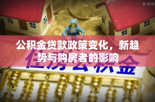 介休公积金贷款政策变化，新趋势与购房者的影响