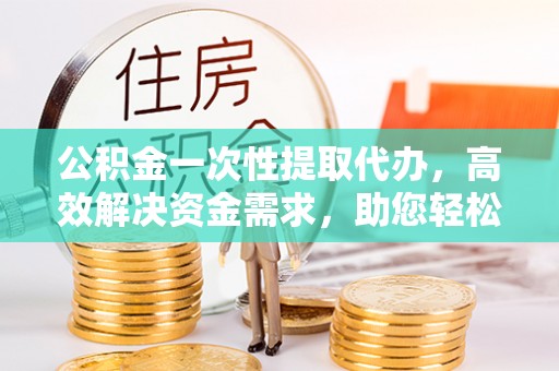 介休公积金一次性提取代办，高效解决资金需求，助您轻松应对生活难题
