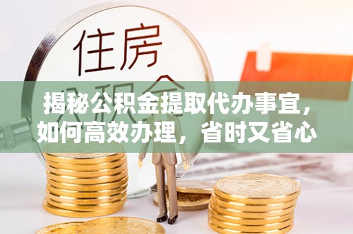介休揭秘公积金提取代办事宜，如何高效办理，省时又省心？