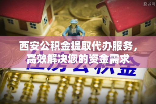介休西安公积金提取代办服务，高效解决您的资金需求