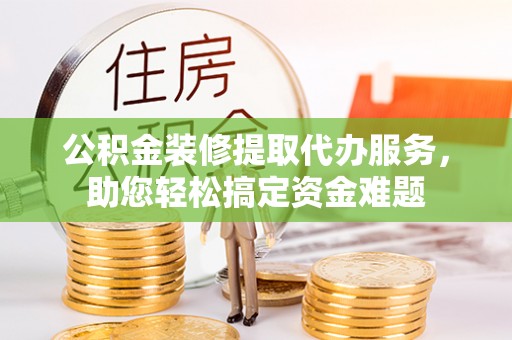 介休公积金装修提取代办服务，助您轻松搞定资金难题