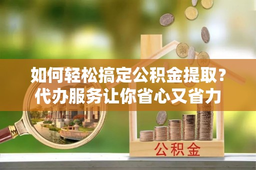介休如何轻松搞定公积金提取？代办服务让你省心又省力